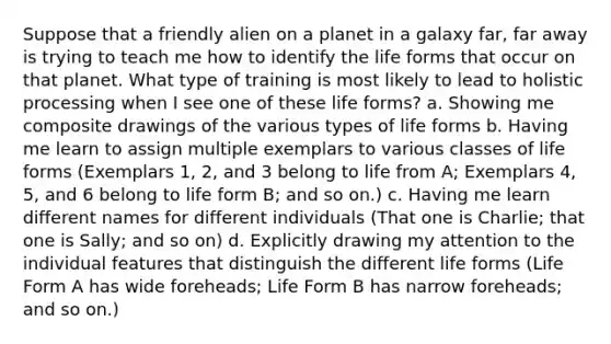 Suppose that a friendly alien on a planet in a galaxy far, far away is trying to teach me how to identify the life forms that occur on that planet. What type of training is most likely to lead to holistic processing when I see one of these life forms? a. Showing me composite drawings of the various types of life forms b. Having me learn to assign multiple exemplars to various classes of life forms (Exemplars 1, 2, and 3 belong to life from A; Exemplars 4, 5, and 6 belong to life form B; and so on.) c. Having me learn different names for different individuals (That one is Charlie; that one is Sally; and so on) d. Explicitly drawing my attention to the individual features that distinguish the different life forms (Life Form A has wide foreheads; Life Form B has narrow foreheads; and so on.)