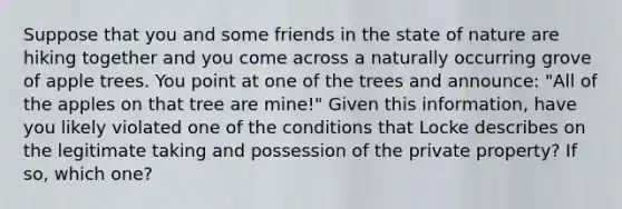 Suppose that you and some friends in the state of nature are hiking together and you come across a naturally occurring grove of apple trees. You point at one of the trees and announce: "All of the apples on that tree are mine!" Given this information, have you likely violated one of the conditions that Locke describes on the legitimate taking and possession of the private property? If so, which one?