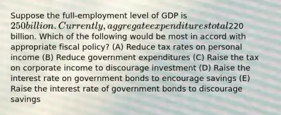 Suppose the full-employment level of GDP is 250 billion. Currently, aggregate expenditures total220 billion. Which of the following would be most in accord with appropriate <a href='https://www.questionai.com/knowledge/kPTgdbKdvz-fiscal-policy' class='anchor-knowledge'>fiscal policy</a>? (A) Reduce tax rates on personal income (B) Reduce government expenditures (C) Raise the tax on corporate income to discourage investment (D) Raise the interest rate on government bonds to encourage savings (E) Raise the interest rate of government bonds to discourage savings