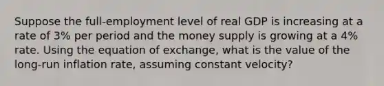 Suppose the full-employment level of real GDP is increasing at a rate of 3% per period and the money supply is growing at a 4% rate. Using the equation of exchange, what is the value of the long-run inflation rate, assuming constant velocity?