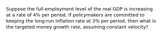 Suppose the full-employment level of the real GDP is increasing at a rate of 4% per period. If policymakers are committed to keeping the long-run inflation rate at 3% per period, then what is the targeted money growth rate, assuming constant velocity?