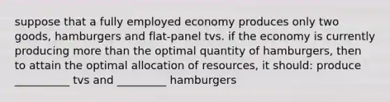 suppose that a fully employed economy produces only two goods, hamburgers and flat-panel tvs. if the economy is currently producing more than the optimal quantity of hamburgers, then to attain the optimal allocation of resources, it should: produce __________ tvs and _________ hamburgers