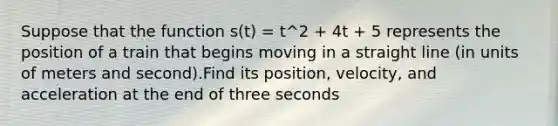 Suppose that the function s(t) = t^2 + 4t + 5 represents the position of a train that begins moving in a straight line (in units of meters and second).Find its position, velocity, and acceleration at the end of three seconds