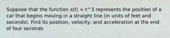 Suppose that the function s(t) = t^3 represents the position of a car that begins moving in a straight line (in units of feet and seconds). Find its position, velocity, and acceleration at the end of four seconds