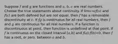 Suppose 𝑓 and 𝑔 are functions and 𝑎, 𝑏, 𝑐 are real numbers. Choose the true statements about continuity. If lim𝑥→𝑐𝑓(𝑥) and 𝑓(𝑐) are both defined but are not equal, then 𝑓 has a removable discontinuity at 𝑐. If 𝑓𝑔 is continuous for all real numbers, then 𝑓 and 𝑔 are continuous for all real numbers. If a function is discontinuous at point, then function is undefined at that point. If 𝑓 is continuous on the closed interval [𝑎,𝑏] and 𝑓(𝑎)⋅𝑓(𝑏)<0, then 𝑓 has a root, or zero, between 𝑎 and 𝑏.