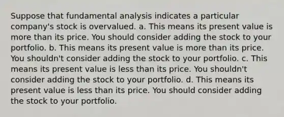 Suppose that fundamental analysis indicates a particular company's stock is overvalued. a. This means its present value is more than its price. You should consider adding the stock to your portfolio. b. This means its present value is more than its price. You shouldn't consider adding the stock to your portfolio. c. This means its present value is less than its price. You shouldn't consider adding the stock to your portfolio. d. This means its present value is less than its price. You should consider adding the stock to your portfolio.