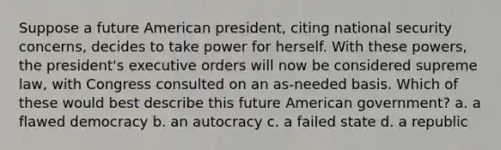 Suppose a future American president, citing national security concerns, decides to take power for herself. With these powers, the president's executive orders will now be considered supreme law, with Congress consulted on an as-needed basis. Which of these would best describe this future American government? a. a flawed democracy b. an autocracy c. a failed state d. a republic