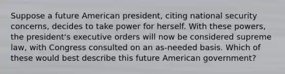 Suppose a future American president, citing national security concerns, decides to take power for herself. With these powers, the president's executive orders will now be considered supreme law, with Congress consulted on an as-needed basis. Which of these would best describe this future American government?