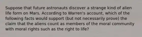 Suppose that future astronauts discover a strange kind of alien life form on Mars. According to Warren's account, which of the following facts would support (but not necessarily prove) the claim that the aliens count as members of the moral community with moral rights such as the right to life?