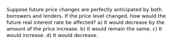 Suppose future price changes are perfectly anticipated by both borrowers and lenders. If the price level changed, how would the future real interest rate be affected? a) It would decrease by the amount of the price increase. b) It would remain the same. c) It would increase. d) It would decrease.