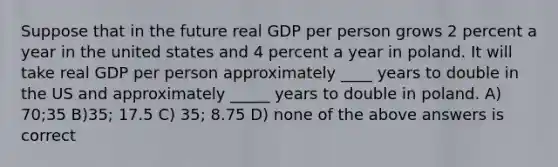 Suppose that in the future real GDP per person grows 2 percent a year in the united states and 4 percent a year in poland. It will take real GDP per person approximately ____ years to double in the US and approximately _____ years to double in poland. A) 70;35 B)35; 17.5 C) 35; 8.75 D) none of the above answers is correct