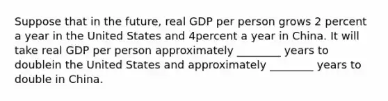 Suppose that in the future, real GDP per person grows 2 percent a year in the United States and 4percent a year in China. It will take real GDP per person approximately ________ years to doublein the United States and approximately ________ years to double in China.