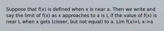 Suppose that f(x) is defined when x is near a. Then we write and say the limit of f(x) as x approaches to a is L if the value of f(x) is near L when x gets (closer, but not equal) to a. Lim f(x)=L x->a