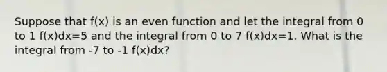 Suppose that f(x) is an even function and let the integral from 0 to 1 f(x)dx=5 and the integral from 0 to 7 f(x)dx=1. What is the integral from -7 to -1 f(x)dx?