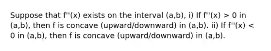 Suppose that f''(x) exists on the interval (a,b), i) If f''(x) > 0 in (a,b), then f is concave (upward/downward) in (a,b). ii) If f''(x) < 0 in (a,b), then f is concave (upward/downward) in (a,b).