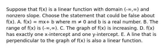 Suppose that f(x) is a linear function with domain (-∞,∞) and non<a href='https://www.questionai.com/knowledge/kx2HPWQCrl-zero-slope' class='anchor-knowledge'>zero slope</a>. Choose the statement that could be false about f(x). A. f(x) = mx+ b where m ≠ 0 and b is a real number. B. The range of f(x) is (-∞,∞). C. The graph of f(x) is increasing. D. f(x) has exactly one x-intercept and one y-intercept. E. A line that is perpendicular to the graph of f(x) is also a linear function.