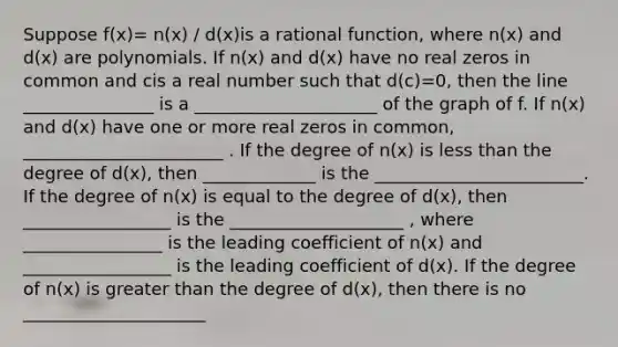 Suppose f(x)= n(x) / d(x)is a rational function, where n(x) and d(x) are polynomials. If n(x) and d(x) have no real zeros in common and cis a real number such that d(c)=0, then the line _______________ is a _____________________ of the graph of f. If n(x) and d(x) have one or more real zeros in common, _______________________ . If the degree of n(x) is <a href='https://www.questionai.com/knowledge/k7BtlYpAMX-less-than' class='anchor-knowledge'>less than</a> the degree of d(x), then _____________ is the ________________________. If the degree of n(x) is equal to the degree of d(x), then _________________ is the ____________________ , where ________________ is the leading coefficient of n(x) and _________________ is the leading coefficient of d(x). If the degree of n(x) is <a href='https://www.questionai.com/knowledge/ktgHnBD4o3-greater-than' class='anchor-knowledge'>greater than</a> the degree of d(x), then there is no _____________________