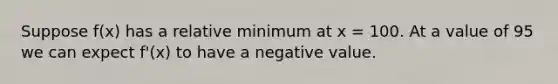 Suppose f(x) has a relative minimum at x = 100. At a value of 95 we can expect f'(x) to have a negative value.