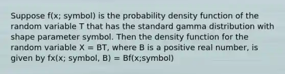 Suppose f(x; symbol) is the probability density function of the random variable T that has the standard gamma distribution with shape parameter symbol. Then the density function for the random variable X = BT, where B is a positive real number, is given by fx(x; symbol, B) = Bf(x;symbol)