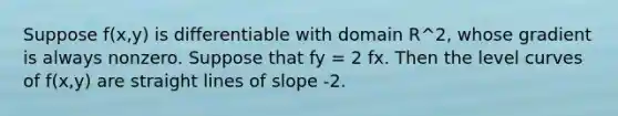 Suppose f(x,y) is differentiable with domain R^2, whose gradient is always nonzero. Suppose that fy = 2 fx. Then the level curves of f(x,y) are straight lines of slope -2.