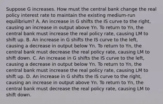 Suppose G increases. How must the central bank change the real policy interest rate to maintain the existing​ medium-run equilibrium? A. An increase in G shifts the IS curve to the​ right, causing an increase in output above Yn. To return to Yn​, the central bank must increase the real policy​ rate, causing LM to shift up. B. An increase in G shifts the IS curve to the​ left, causing a decrease in output below Yn. To return to Yn​, the central bank must decrease the real policy​ rate, causing LM to shift down. C. An increase in G shifts the IS curve to the​ left, causing a decrease in output below Yn. To return to Yn​, the central bank must increase the real policy​ rate, causing LM to shift up. D. An increase in G shifts the IS curve to the​ right, causing an increase in output above Yn. To return to Yn​, the central bank must decrease the real policy​ rate, causing LM to shift down.