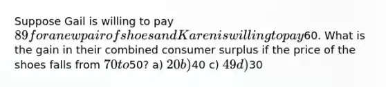 Suppose Gail is willing to pay 89 for a new pair of shoes and Karen is willing to pay60. What is the gain in their combined consumer surplus if the price of the shoes falls from 70 to50? a) 20 b)40 c) 49 d)30