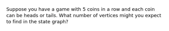 Suppose you have a game with 5 coins in a row and each coin can be heads or tails. What number of vertices might you expect to find in the state graph?