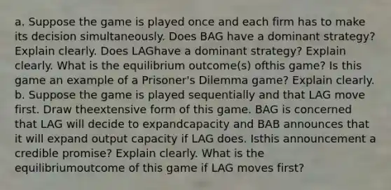 a. Suppose the game is played once and each firm has to make its decision simultaneously. Does BAG have a dominant strategy? Explain clearly. Does LAGhave a dominant strategy? Explain clearly. What is the equilibrium outcome(s) ofthis game? Is this game an example of a Prisoner's Dilemma game? Explain clearly. b. Suppose the game is played sequentially and that LAG move first. Draw theextensive form of this game. BAG is concerned that LAG will decide to expandcapacity and BAB announces that it will expand output capacity if LAG does. Isthis announcement a credible promise? Explain clearly. What is the equilibriumoutcome of this game if LAG moves first?