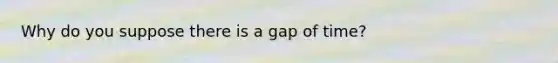 Why do you suppose there is a gap of time?