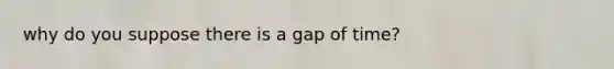 why do you suppose there is a gap of time?