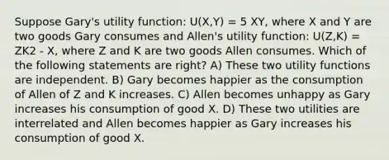 Suppose Gary's utility function: U(X,Y) = 5 XY, where X and Y are two goods Gary consumes and Allen's utility function: U(Z,K) = ZK2 - X, where Z and K are two goods Allen consumes. Which of the following statements are right? A) These two utility functions are independent. B) Gary becomes happier as the consumption of Allen of Z and K increases. C) Allen becomes unhappy as Gary increases his consumption of good X. D) These two utilities are interrelated and Allen becomes happier as Gary increases his consumption of good X.