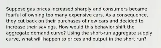 Suppose gas prices increased sharply and consumers became fearful of owning too many expensive cars. As a consequence, they cut back on their purchases of new cars and decided to increase their savings. How would this behavior shift the aggregate demand curve? Using the short-run aggregate supply curve, what will happen to prices and output in the short run?