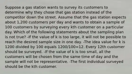 Suppose a gas station wants to survey its customers to determine why they chose that gas station instead of the competitor down the street. Assume that the gas station expects about​ 1,200 customers per day and wants to obtain a sample of 100 customers by surveying every kth customer on a particular day. Which of the following statements about the sampling plan is not​ true? -If the value of k is too​ large, it will not be possible to reach the desired sample size in one day. -The idea value for k is 1200 divided by 100 equals 1200/100=12. Every 12th customer should be surveyed. -If the value of k is too​ small, all the customers will be chosen from the same time of day and the sample will not be representative. -The first individual surveyed should be the kth customer.