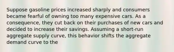 Suppose gasoline prices increased sharply and consumers became fearful of owning too many expensive cars. As a consequence, they cut back on their purchases of new cars and decided to increase their savings. Assuming a short-run aggregate supply curve, this behavior shifts the aggregate demand curve to the