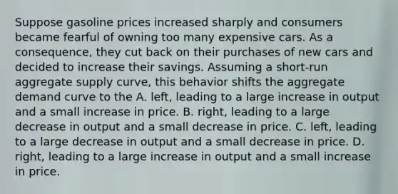 Suppose gasoline prices increased sharply and consumers became fearful of owning too many expensive cars. As a​ consequence, they cut back on their purchases of new cars and decided to increase their savings. Assuming a​ short-run aggregate supply​ curve, this behavior shifts the aggregate demand curve to the A. left, leading to a large increase in output and a small increase in price. B. ​right, leading to a large decrease in output and a small decrease in price. C. ​left, leading to a large decrease in output and a small decrease in price. D. ​right, leading to a large increase in output and a small increase in price.