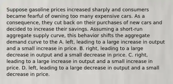 Suppose gasoline prices increased sharply and consumers became fearful of owning too many expensive cars. As a​ consequence, they cut back on their purchases of new cars and decided to increase their savings. Assuming a​ short-run aggregate supply​ curve, this behavior shifts the aggregate demand curve to the A. ​left, leading to a large increase in output and a small increase in price. B. ​right, leading to a large decrease in output and a small decrease in price. C. ​right, leading to a large increase in output and a small increase in price. D. ​left, leading to a large decrease in output and a small decrease in price.