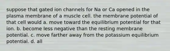 suppose that gated ion channels for Na or Ca opened in the plasma membrane of a muscle cell. the membrane potential of that cell would a. move toward the equilibrium potential for that ion. b. become less negative than the resting membrane potential. c. move farther away from the potassium equilibrium potential. d. all