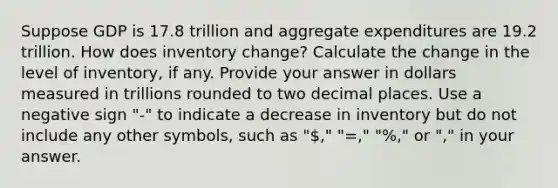 Suppose GDP is 17.8 trillion and aggregate expenditures are 19.2 trillion. How does inventory change? Calculate the change in the level of inventory, if any. Provide your answer in dollars measured in trillions rounded to two decimal places. Use a negative sign "-" to indicate a decrease in inventory but do not include any other symbols, such as "," "=," "%," or "," in your answer.