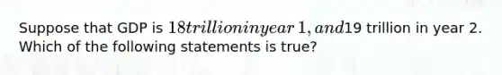 Suppose that GDP is​ 18 trillion in year​ 1, and​19 trillion in year 2. Which of the following statements is​ true?