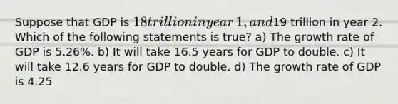 Suppose that GDP is​ 18 trillion in year​ 1, and​19 trillion in year 2. Which of the following statements is​ true? a) The growth rate of GDP is​ 5.26%. b) It will take 16.5 years for GDP to double. c) It will take 12.6 years for GDP to double. d) The growth rate of GDP is​ 4.25