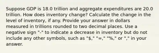 Suppose GDP is 18.0 trillion and aggregate expenditures are 20.0 trillion. How does inventory change? Calculate the change in the level of inventory, if any. Provide your answer in dollars measured in trillions rounded to two decimal places. Use a negative sign "-" to indicate a decrease in inventory but do not include any other symbols, such as "," "=," "%," or "," in your answer.