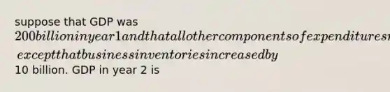 suppose that GDP was 200 billion in year 1 and that all other components of expenditures remained the same in year 2, except that business inventories increased by10 billion. GDP in year 2 is
