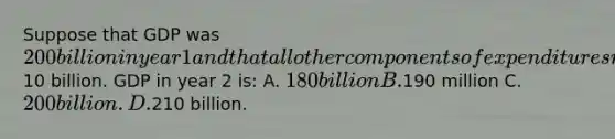 Suppose that GDP was 200 billion in year 1 and that all other components of expenditures remained the same in year 2 except that business inventories increased by10 billion. GDP in year 2 is: A. 180 billion B.190 million C. 200 billion. D.210 billion.