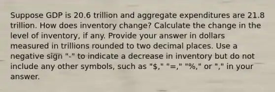 Suppose GDP is 20.6 trillion and aggregate expenditures are 21.8 trillion. How does inventory change? Calculate the change in the level of inventory, if any. Provide your answer in dollars measured in trillions rounded to two decimal places. Use a negative sign "-" to indicate a decrease in inventory but do not include any other symbols, such as "," "=," "%," or "," in your answer.