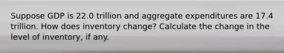 Suppose GDP is 22.0 trillion and aggregate expenditures are 17.4 trillion. How does inventory change? Calculate the change in the level of inventory, if any.