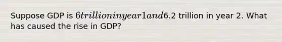 Suppose GDP is 6 trillion in year 1 and6.2 trillion in year 2. What has caused the rise in GDP?