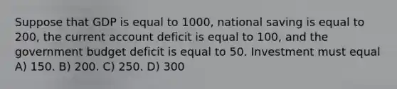 Suppose that GDP is equal to 1000, national saving is equal to 200, the current account deficit is equal to 100, and the government budget deficit is equal to 50. Investment must equal A) 150. B) 200. C) 250. D) 300