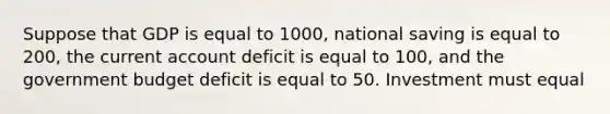 Suppose that GDP is equal to 1000, national saving is equal to 200, the current account deficit is equal to 100, and the government budget deficit is equal to 50. Investment must equal