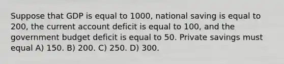 Suppose that GDP is equal to 1000, national saving is equal to 200, the current account deficit is equal to 100, and the government budget deficit is equal to 50. Private savings must equal A) 150. B) 200. C) 250. D) 300.