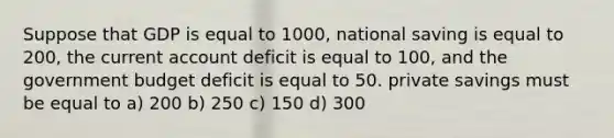 Suppose that GDP is equal to 1000, national saving is equal to 200, the current account deficit is equal to 100, and the government budget deficit is equal to 50. private savings must be equal to a) 200 b) 250 c) 150 d) 300